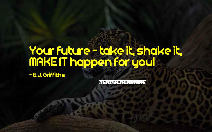 G.J. Griffiths Quotes: Your future - take it, shake it, MAKE IT happen for you!