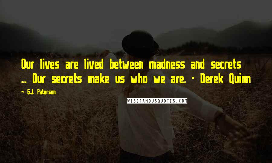 G.J. Paterson Quotes: Our lives are lived between madness and secrets ... Our secrets make us who we are. - Derek Quinn