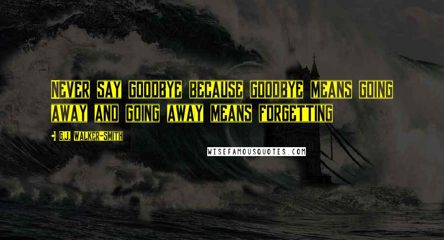 G.J. Walker-Smith Quotes: Never say goodbye because goodbye means going away and going away means forgetting