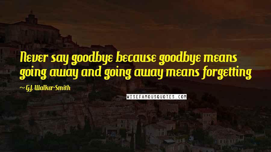 G.J. Walker-Smith Quotes: Never say goodbye because goodbye means going away and going away means forgetting
