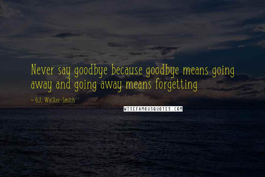 G.J. Walker-Smith Quotes: Never say goodbye because goodbye means going away and going away means forgetting