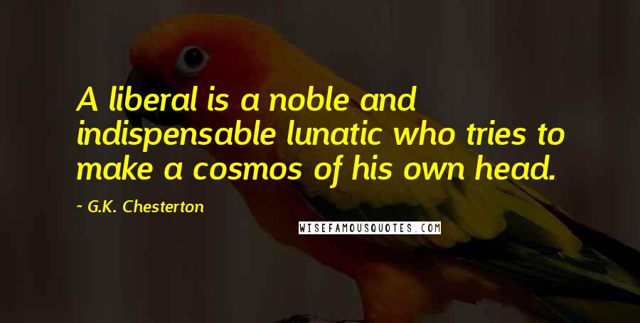 G.K. Chesterton Quotes: A liberal is a noble and indispensable lunatic who tries to make a cosmos of his own head.