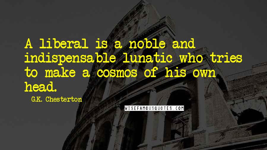 G.K. Chesterton Quotes: A liberal is a noble and indispensable lunatic who tries to make a cosmos of his own head.