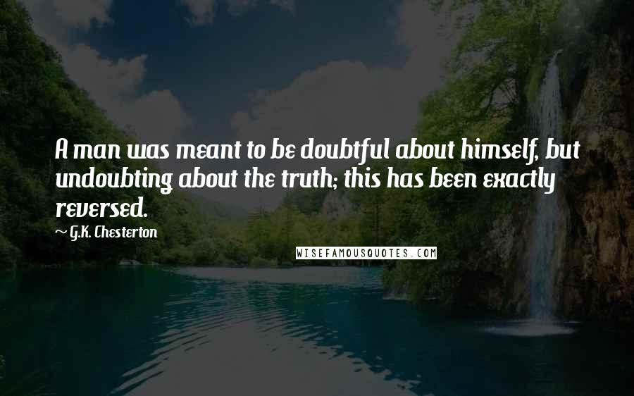 G.K. Chesterton Quotes: A man was meant to be doubtful about himself, but undoubting about the truth; this has been exactly reversed.