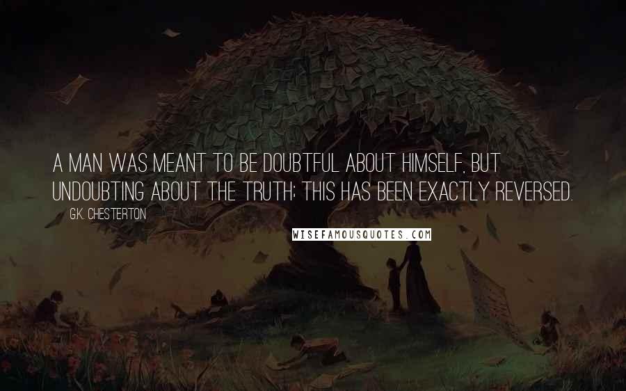 G.K. Chesterton Quotes: A man was meant to be doubtful about himself, but undoubting about the truth; this has been exactly reversed.