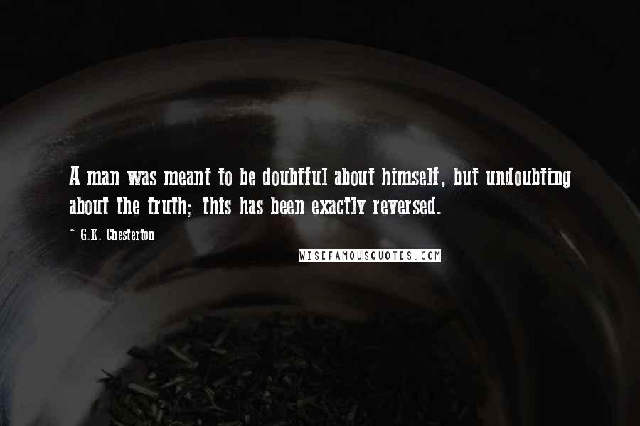 G.K. Chesterton Quotes: A man was meant to be doubtful about himself, but undoubting about the truth; this has been exactly reversed.