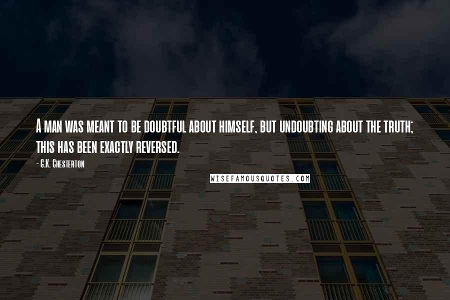 G.K. Chesterton Quotes: A man was meant to be doubtful about himself, but undoubting about the truth; this has been exactly reversed.