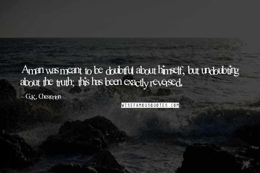 G.K. Chesterton Quotes: A man was meant to be doubtful about himself, but undoubting about the truth; this has been exactly reversed.