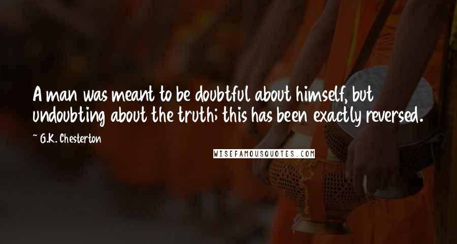 G.K. Chesterton Quotes: A man was meant to be doubtful about himself, but undoubting about the truth; this has been exactly reversed.
