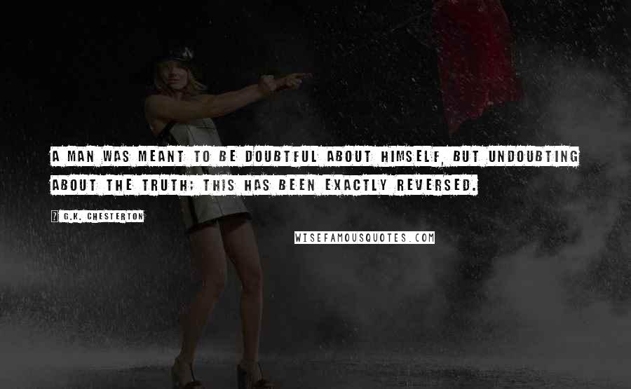 G.K. Chesterton Quotes: A man was meant to be doubtful about himself, but undoubting about the truth; this has been exactly reversed.