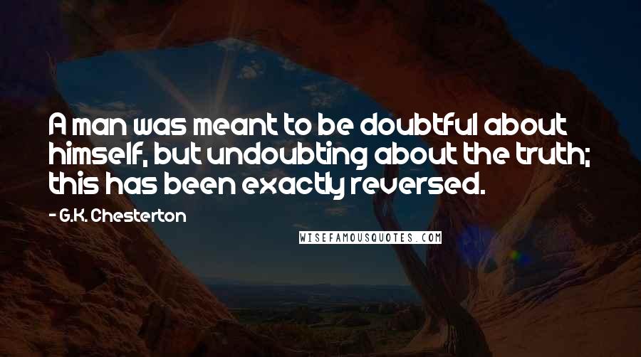G.K. Chesterton Quotes: A man was meant to be doubtful about himself, but undoubting about the truth; this has been exactly reversed.