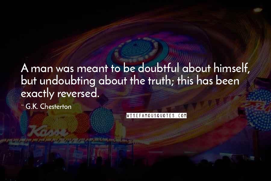 G.K. Chesterton Quotes: A man was meant to be doubtful about himself, but undoubting about the truth; this has been exactly reversed.