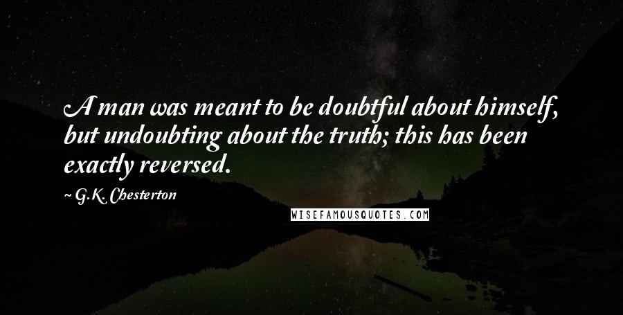 G.K. Chesterton Quotes: A man was meant to be doubtful about himself, but undoubting about the truth; this has been exactly reversed.
