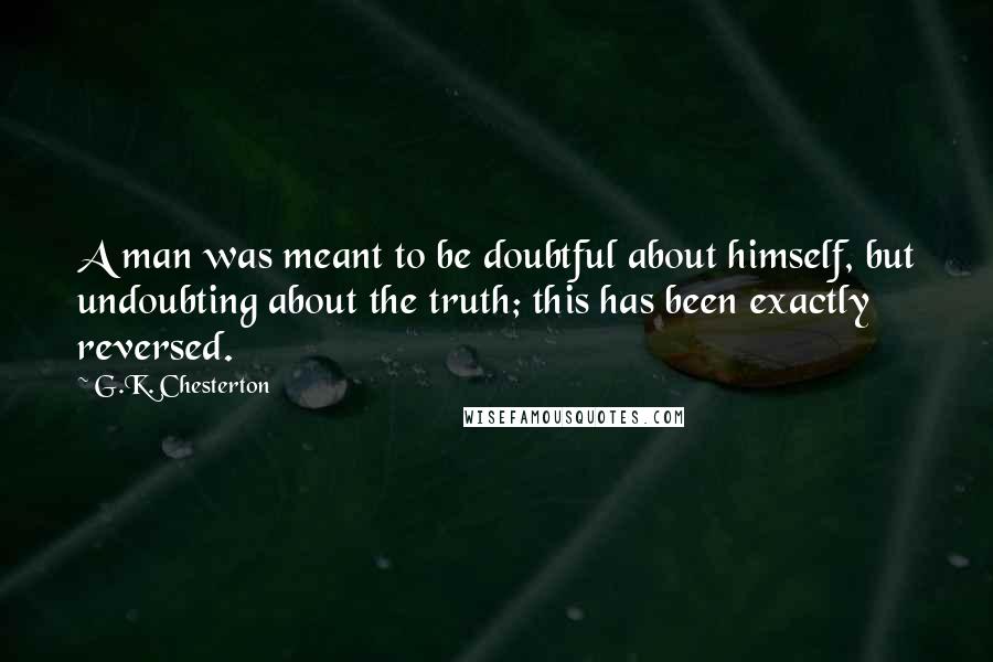 G.K. Chesterton Quotes: A man was meant to be doubtful about himself, but undoubting about the truth; this has been exactly reversed.
