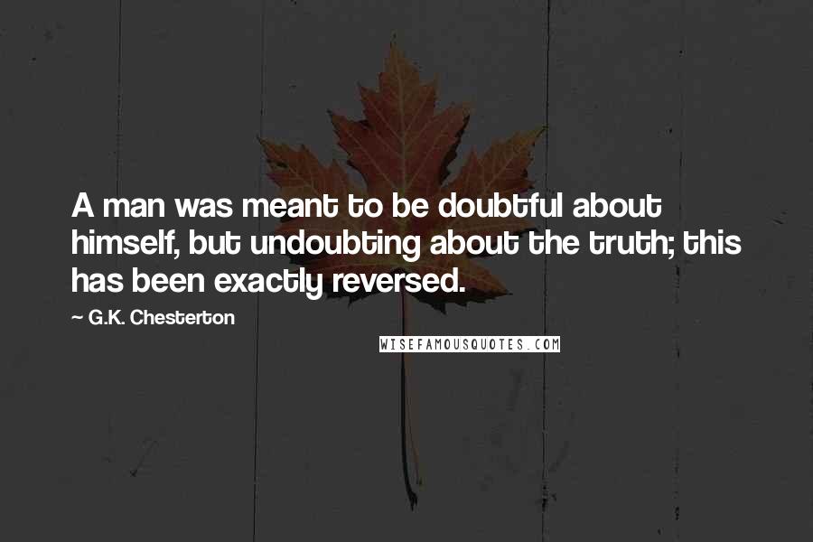 G.K. Chesterton Quotes: A man was meant to be doubtful about himself, but undoubting about the truth; this has been exactly reversed.