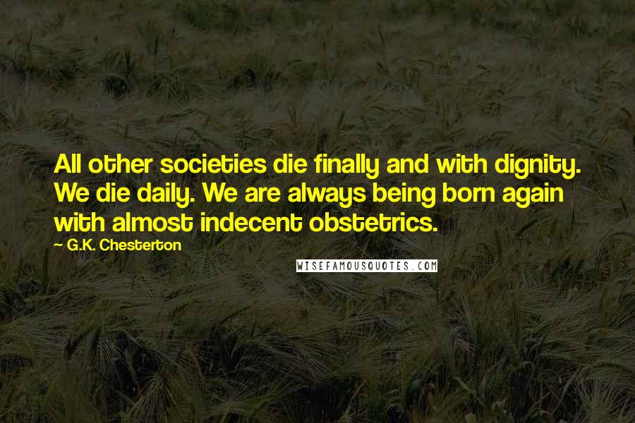 G.K. Chesterton Quotes: All other societies die finally and with dignity. We die daily. We are always being born again with almost indecent obstetrics.