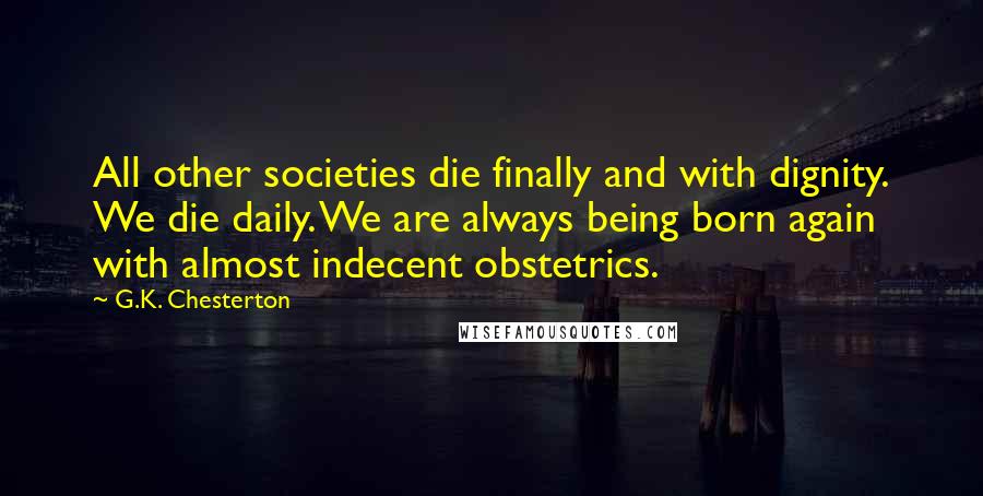 G.K. Chesterton Quotes: All other societies die finally and with dignity. We die daily. We are always being born again with almost indecent obstetrics.