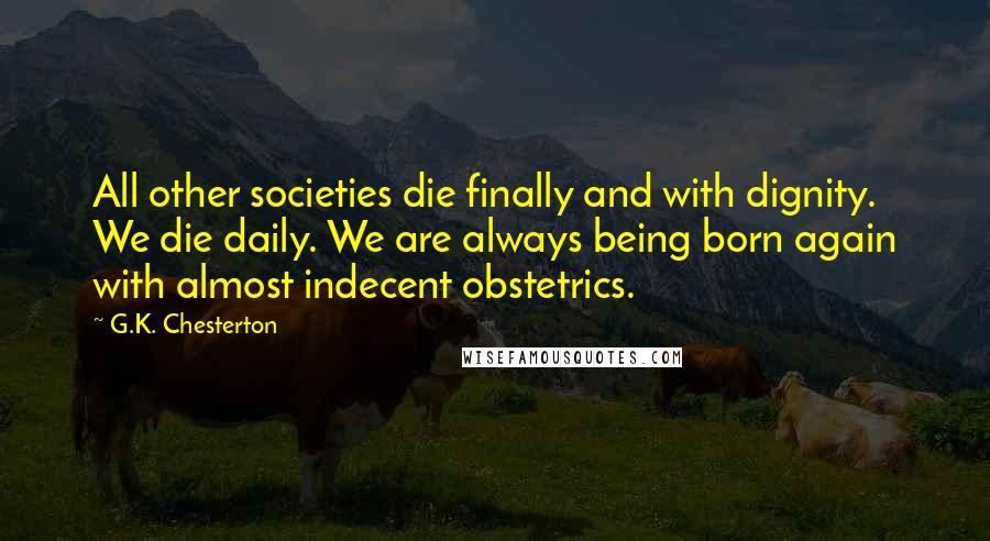 G.K. Chesterton Quotes: All other societies die finally and with dignity. We die daily. We are always being born again with almost indecent obstetrics.