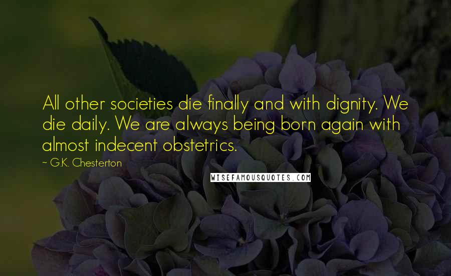 G.K. Chesterton Quotes: All other societies die finally and with dignity. We die daily. We are always being born again with almost indecent obstetrics.