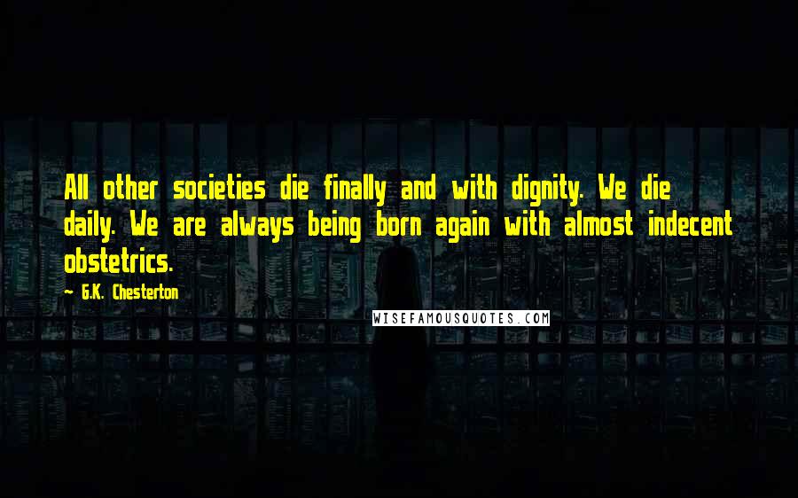 G.K. Chesterton Quotes: All other societies die finally and with dignity. We die daily. We are always being born again with almost indecent obstetrics.