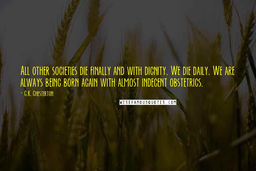 G.K. Chesterton Quotes: All other societies die finally and with dignity. We die daily. We are always being born again with almost indecent obstetrics.