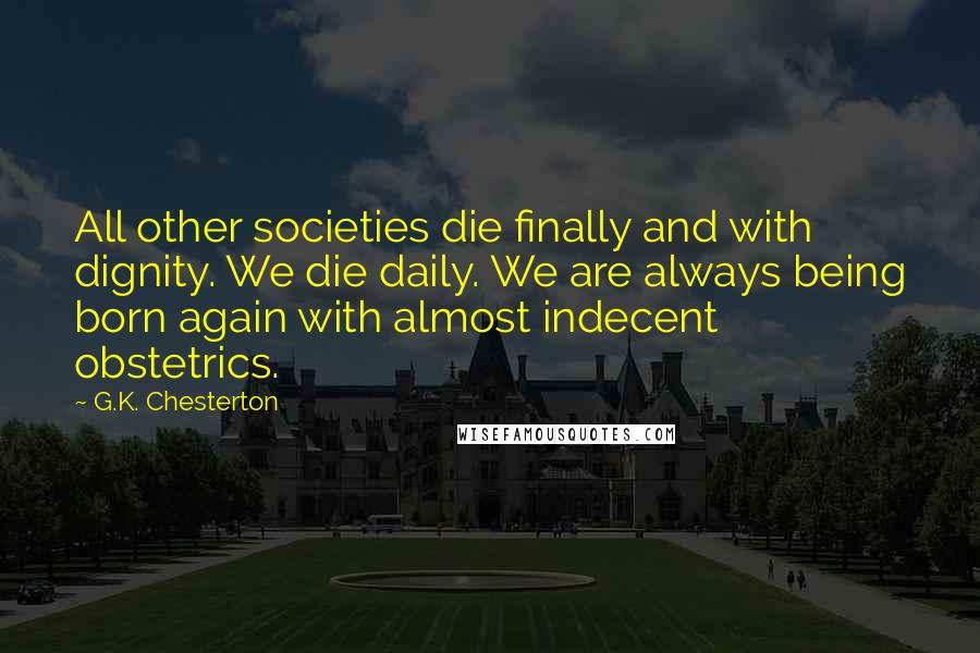 G.K. Chesterton Quotes: All other societies die finally and with dignity. We die daily. We are always being born again with almost indecent obstetrics.