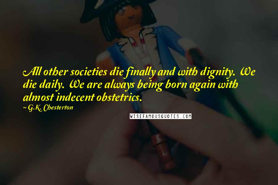 G.K. Chesterton Quotes: All other societies die finally and with dignity. We die daily. We are always being born again with almost indecent obstetrics.