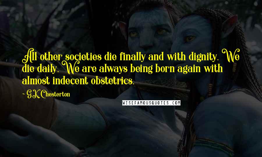 G.K. Chesterton Quotes: All other societies die finally and with dignity. We die daily. We are always being born again with almost indecent obstetrics.