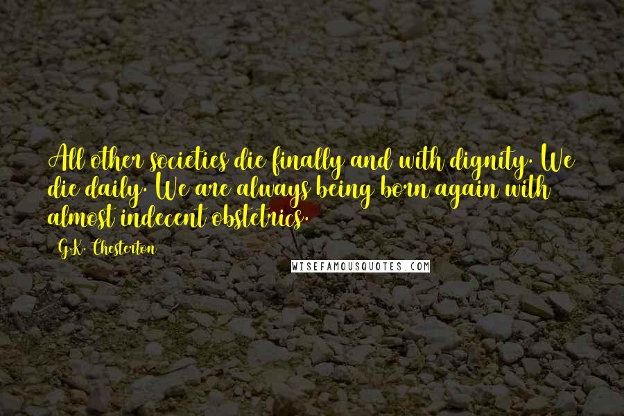 G.K. Chesterton Quotes: All other societies die finally and with dignity. We die daily. We are always being born again with almost indecent obstetrics.