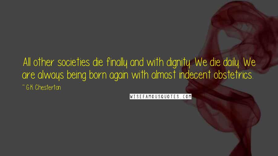 G.K. Chesterton Quotes: All other societies die finally and with dignity. We die daily. We are always being born again with almost indecent obstetrics.