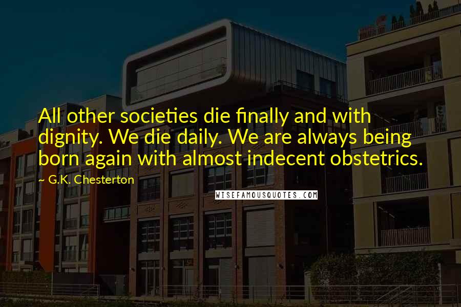 G.K. Chesterton Quotes: All other societies die finally and with dignity. We die daily. We are always being born again with almost indecent obstetrics.