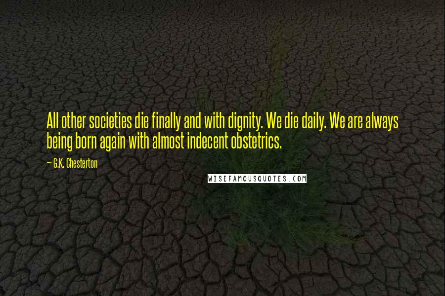 G.K. Chesterton Quotes: All other societies die finally and with dignity. We die daily. We are always being born again with almost indecent obstetrics.