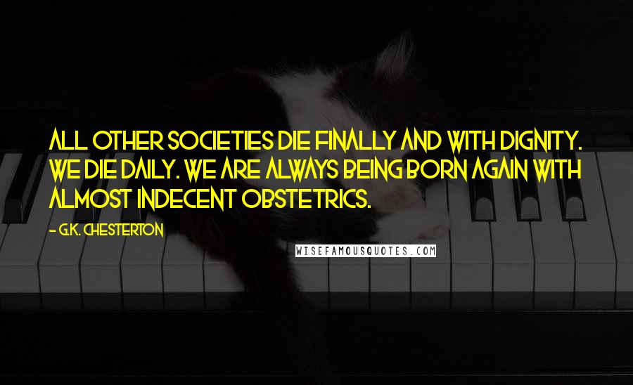 G.K. Chesterton Quotes: All other societies die finally and with dignity. We die daily. We are always being born again with almost indecent obstetrics.