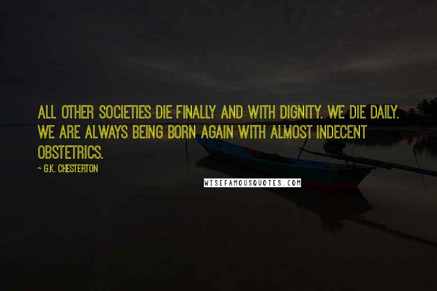 G.K. Chesterton Quotes: All other societies die finally and with dignity. We die daily. We are always being born again with almost indecent obstetrics.