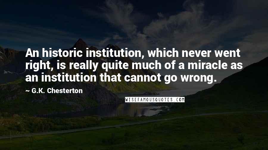 G.K. Chesterton Quotes: An historic institution, which never went right, is really quite much of a miracle as an institution that cannot go wrong.