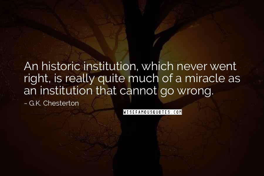 G.K. Chesterton Quotes: An historic institution, which never went right, is really quite much of a miracle as an institution that cannot go wrong.