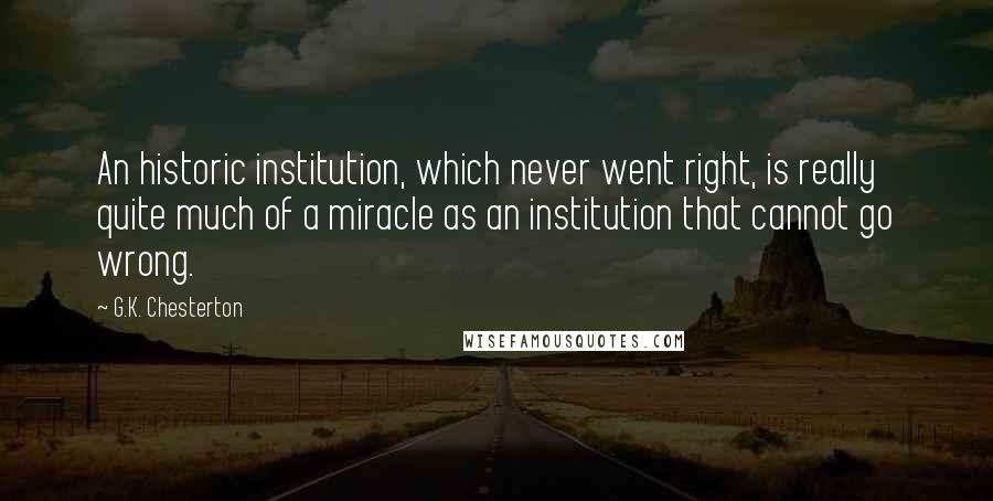G.K. Chesterton Quotes: An historic institution, which never went right, is really quite much of a miracle as an institution that cannot go wrong.