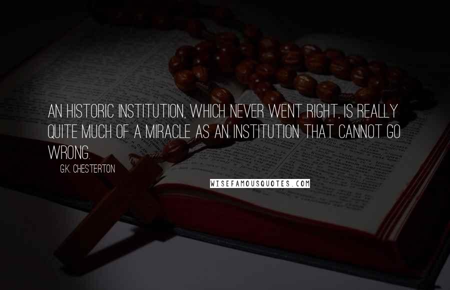 G.K. Chesterton Quotes: An historic institution, which never went right, is really quite much of a miracle as an institution that cannot go wrong.