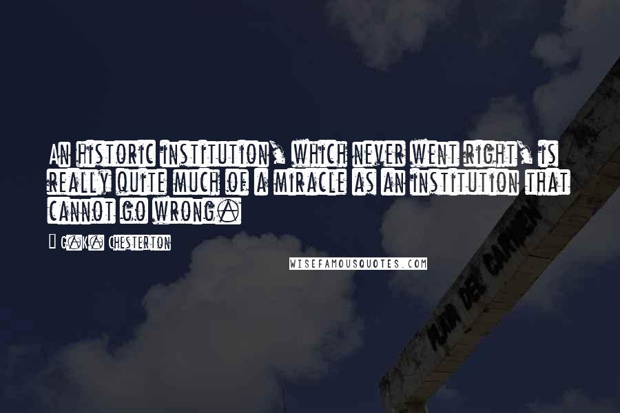 G.K. Chesterton Quotes: An historic institution, which never went right, is really quite much of a miracle as an institution that cannot go wrong.