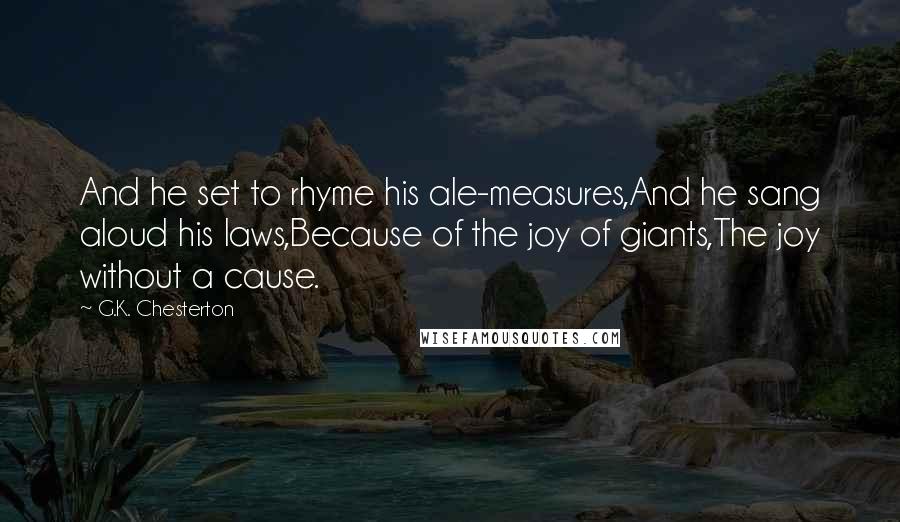 G.K. Chesterton Quotes: And he set to rhyme his ale-measures,And he sang aloud his laws,Because of the joy of giants,The joy without a cause.