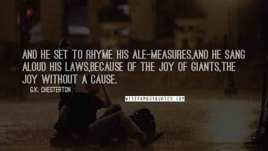 G.K. Chesterton Quotes: And he set to rhyme his ale-measures,And he sang aloud his laws,Because of the joy of giants,The joy without a cause.