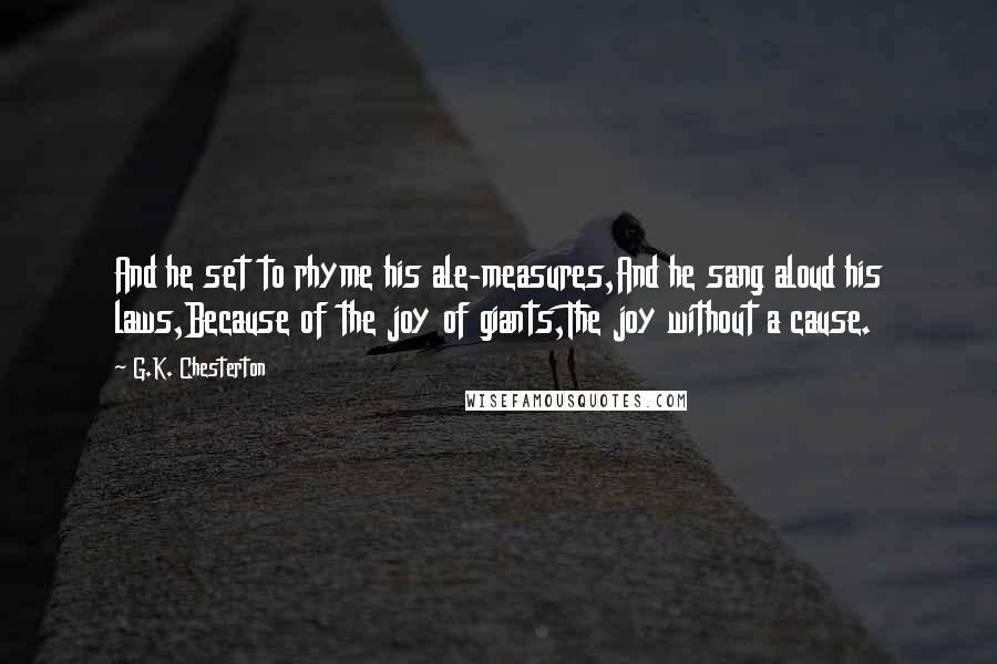G.K. Chesterton Quotes: And he set to rhyme his ale-measures,And he sang aloud his laws,Because of the joy of giants,The joy without a cause.