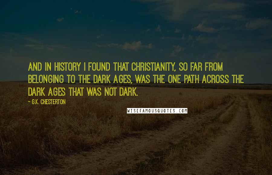 G.K. Chesterton Quotes: And in history I found that Christianity, so far from belonging to the Dark Ages, was the one path across the Dark Ages that was not dark.