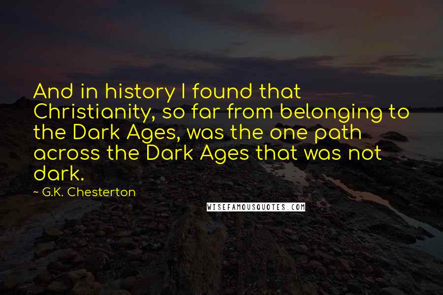 G.K. Chesterton Quotes: And in history I found that Christianity, so far from belonging to the Dark Ages, was the one path across the Dark Ages that was not dark.