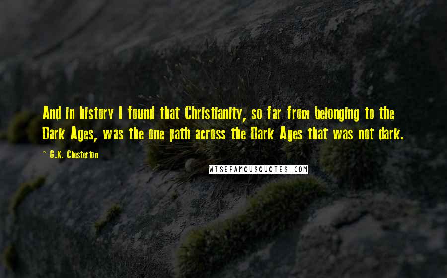 G.K. Chesterton Quotes: And in history I found that Christianity, so far from belonging to the Dark Ages, was the one path across the Dark Ages that was not dark.