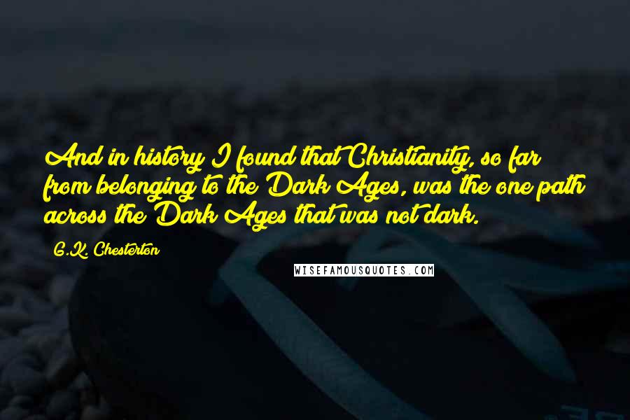 G.K. Chesterton Quotes: And in history I found that Christianity, so far from belonging to the Dark Ages, was the one path across the Dark Ages that was not dark.