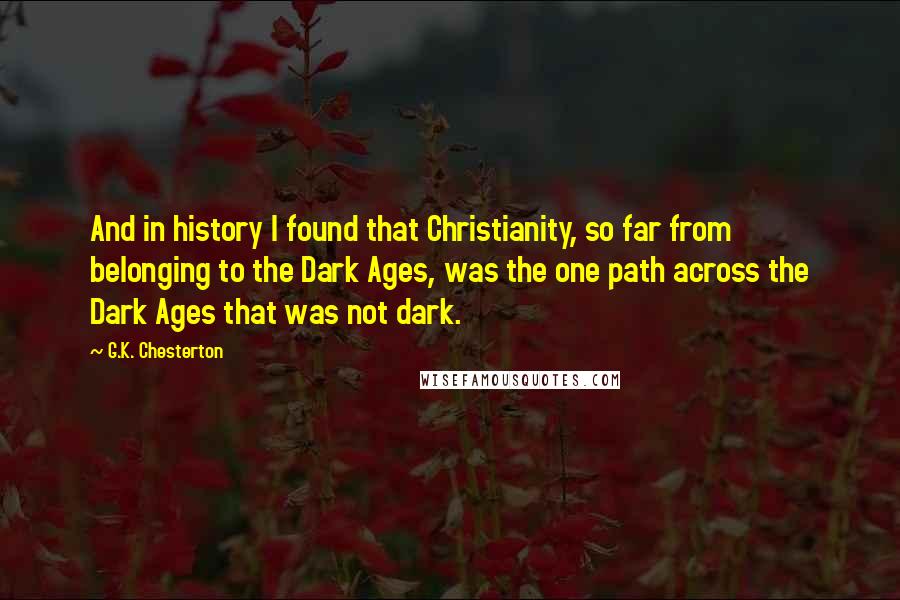 G.K. Chesterton Quotes: And in history I found that Christianity, so far from belonging to the Dark Ages, was the one path across the Dark Ages that was not dark.