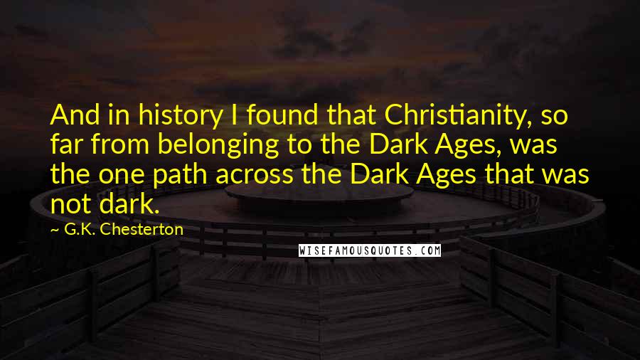 G.K. Chesterton Quotes: And in history I found that Christianity, so far from belonging to the Dark Ages, was the one path across the Dark Ages that was not dark.