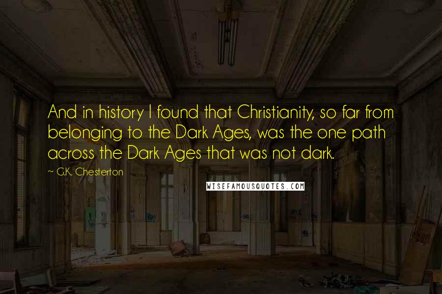 G.K. Chesterton Quotes: And in history I found that Christianity, so far from belonging to the Dark Ages, was the one path across the Dark Ages that was not dark.