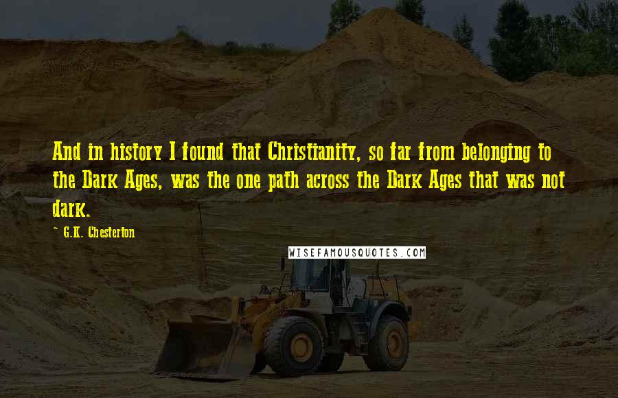 G.K. Chesterton Quotes: And in history I found that Christianity, so far from belonging to the Dark Ages, was the one path across the Dark Ages that was not dark.